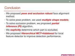 55




Conclusion
• We proposed pose and occlusion robust face alignment
    method.
•   To solve pose problem, we used multiple shape models.
•   To solve occlusion problem, we proposed partial
    inference (PI) algorithm.
•   We explicitly determine which part is occluded.
•   We proposed Hierarchical MCT+Adaboost for local
    feature detector to improve detection performance.
 