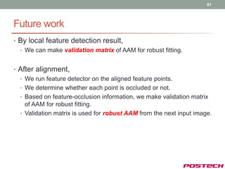 61




Future work
• By local feature detection result,
  • We can make validation matrix of AAM for robust fitting.


• After alignment,
  • We run feature detector on the aligned feature points.
  • We determine whether each point is occluded or not.
  • Based on feature-occlusion information, we make validation matrix
    of AAM for robust fitting.
  • Validation matrix is used for robust AAM from the next input image.
 