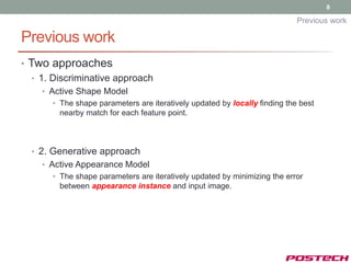 8

                                                                            Previous work

Previous work
• Two approaches
   • 1. Discriminative approach
    • Active Shape Model
       • The shape parameters are iteratively updated by locally finding the best
         nearby match for each feature point.



  • 2. Generative approach
    • Active Appearance Model
       • The shape parameters are iteratively updated by minimizing the error
         between appearance instance and input image.
 
