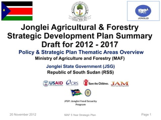 Jonglei Agricultural & Forestry
Strategic Development Plan Summary
         Draft for 2012 - 2017
     Policy & Strategic Plan Thematic Areas Overview
               Ministry of Agriculture and Forestry (MAF)
                    Jonglei State Government (JSG)
                    Republic of South Sudan (RSS)




20 November 2012            MAF 5 Year Strategic Plan       Page 1
 