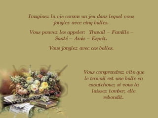 Imaginez la vie comme un jeu dans lequel vous jonglez avec cinq balles. Vous pouvez les appeler:  Travail – Famille – Santé – Amis – Esprit. Vous jonglez avec ces balles. Vous comprendrez vite que le travail est une balle en caoutchouc; si vous la laissez tomber, elle rebondit. 