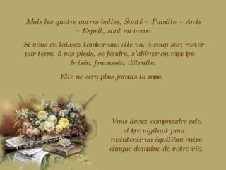 Mais les quatre autres balles, Santé – Famille – Amis – Esprit, sont en verre. Si vous en laissez tomber une elle va, à coup sûr, rester par terre, à vos pieds, se fendre, s’abîmer ou même être brisée, fracassée, détruite. Elle ne sera plus jamais la même. Vous devez comprendre cela et être vigilant pour maintenir un équilibre entre chaque domaine de votre vie. 