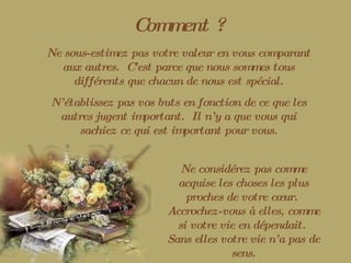 Comment ? Ne sous-estimez pas votre valeur en vous comparant aux autres.  C’est parce que nous sommes tous différents que chacun de nous est spécial. N’établissez pas vos buts en fonction de ce que les autres jugent important.  Il n’y a que vous qui sachiez ce qui est important pour vous. Ne considérez pas comme acquise les choses les plus proches de votre cœur.  Accrochez-vous à elles, comme si votre vie en dépendait.  Sans elles votre vie n’a pas de sens. 