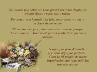 Ne laissez pas votre vie vous glisser entre les doigts, en vivant dans le passé ou le futur. En vivant une journée à la fois, vous vivez «  tous «  les jours de votre vie. N’abandonnez pas quand vous avez encore quelque chose à donner.  Rien n’est jamais perdu tant que vous essayez. N’ayez pas peur d’admettre que vous n’êtes pas parfait.  C’est le fil fragile de notre imperfection qui nous relie les uns aux autres. 