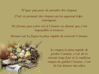 N’ayez pas peur de prendre des risques. C’est en prenant des risques qu’on apprend à être courageux. Ne fermez pas votre vie à l’amour en disant que c’est impossible à trouver. Donner est la façon la plus rapide de recevoir l’amour. Le moyen le plus rapide de perdre l’amour, c’est de le retenir trop fort et le meilleur moyen de garder l’amour, c’est de lui donner des ailes 