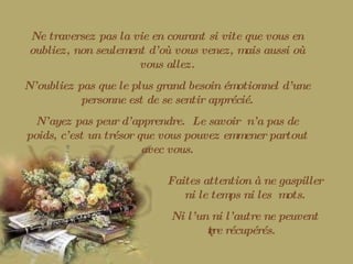 Ne traversez pas la vie en courant si vite que vous en oubliez, non seulement d’où vous venez, mais aussi où vous allez. N’oubliez pas que le plus grand besoin émotionnel d’une personne est de se sentir apprécié. N’ayez pas peur d’apprendre.  Le savoir  n’a pas de poids, c’est un trésor que vous pouvez emmener partout avec vous. Faites attention à ne gaspiller ni le temps ni les  mots. Ni l’un ni l’autre ne peuvent être récupérés. 