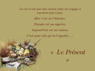 La vie n’est pas une course mais un voyage à savourer pas à pas. Hier c’est de l’histoire. Demain est un mystère. Aujourd’hui est un cadeau. C’est pour cela qu’on l’appelle….. «  Le Présent «  
