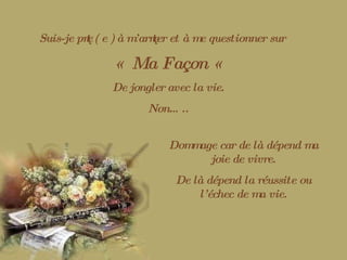 Suis-je prêt ( e ) à m’arrêter et à me questionner sur «  Ma Façon «   De jongler avec la vie. Non….. Dommage car de là dépend ma joie de vivre. De là dépend la réussite ou l’échec de ma vie. 