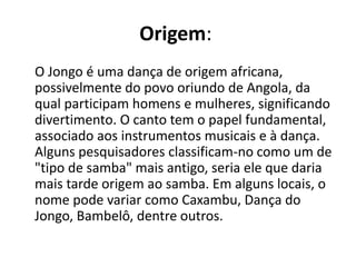 Origem:
O Jongo é uma dança de origem africana,
possivelmente do povo oriundo de Angola, da
qual participam homens e mulheres, significando
divertimento. O canto tem o papel fundamental,
associado aos instrumentos musicais e à dança.
Alguns pesquisadores classificam-no como um de
"tipo de samba" mais antigo, seria ele que daria
mais tarde origem ao samba. Em alguns locais, o
nome pode variar como Caxambu, Dança do
Jongo, Bambelô, dentre outros.
 