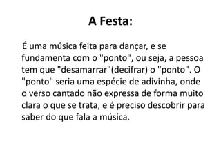 A Festa:
É uma música feita para dançar, e se
fundamenta com o "ponto", ou seja, a pessoa
tem que "desamarrar"(decifrar) o "ponto". O
"ponto" seria uma espécie de adivinha, onde
o verso cantado não expressa de forma muito
clara o que se trata, e é preciso descobrir para
saber do que fala a música.
 