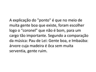 A explicação do "ponto" é que no meio de
muita gente boa que existe, foram escolher
logo o "coronel" que não é bom, para um
cargo tão importante. Segundo a comparação
da música: Pau de Lei: Gente boa, e Imbaúba:
árvore cuja madeira é ôca sem muita
serventia, gente ruim.
 