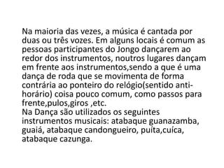 Na maioria das vezes, a música é cantada por
duas ou três vozes. Em alguns locais é comum as
pessoas participantes do Jongo dançarem ao
redor dos instrumentos, noutros lugares dançam
em frente aos instrumentos,sendo a que é uma
dança de roda que se movimenta de forma
contrária ao ponteiro do relógio(sentido anti-
horário) coisa pouco comum, como passos para
frente,pulos,giros ,etc.
Na Dança são utilizados os seguintes
instrumentos musicais: atabaque guanazamba,
guaiá, atabaque candongueiro, puíta,cuíca,
atabaque cazunga.
 