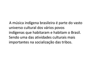 A música indígena brasileira é parte do vasto
universo cultural dos vários povos
indígenas que habitaram e habitam o Brasil.
Sendo uma das atividades culturais mais
importantes na socialização das tribos.
 