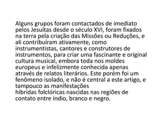 Alguns grupos foram contactados de imediato
pelos Jesuítas desde o século XVI, foram fixados
na terra pela criação das Missões ou Reduções, e
ali contribuíram ativamente, como
instrumentistas, cantores e construtores de
instrumentos, para criar uma fascinante e original
cultura musical, embora toda nos moldes
europeus e infelizmente conhecida apenas
através de relatos literários. Este porém foi um
fenômeno isolado, e não é central a este artigo, e
tampouco as manifestações
híbridas folclóricas nascidas nas regiões de
contato entre índio, branco e negro.
 
