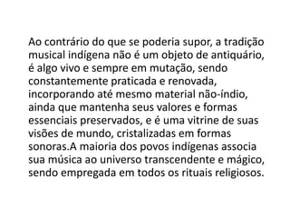Ao contrário do que se poderia supor, a tradição
musical indígena não é um objeto de antiquário,
é algo vivo e sempre em mutação, sendo
constantemente praticada e renovada,
incorporando até mesmo material não-índio,
ainda que mantenha seus valores e formas
essenciais preservados, e é uma vitrine de suas
visões de mundo, cristalizadas em formas
sonoras.A maioria dos povos indígenas associa
sua música ao universo transcendente e mágico,
sendo empregada em todos os rituais religiosos.
 