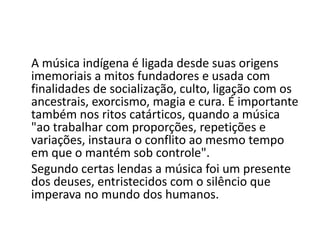 A música indígena é ligada desde suas origens
imemoriais a mitos fundadores e usada com
finalidades de socialização, culto, ligação com os
ancestrais, exorcismo, magia e cura. É importante
também nos ritos catárticos, quando a música
"ao trabalhar com proporções, repetições e
variações, instaura o conflito ao mesmo tempo
em que o mantém sob controle".
Segundo certas lendas a música foi um presente
dos deuses, entristecidos com o silêncio que
imperava no mundo dos humanos.
 