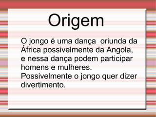 Origem O jongo é uma dança  oriunda da África possivelmente da Angola, e nessa dança podem participar homens e mulheres. Possivelmente o jongo quer dizer divertimento. 