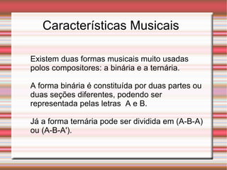 Características Musicais Existem duas formas musicais muito usadas polos compositores: a binária e a ternária. A forma binária é constituída por duas partes ou duas seções diferentes, podendo ser representada pelas letras  A e B. Já a forma ternária pode ser dividida em (A-B-A) ou (A-B-A'). 