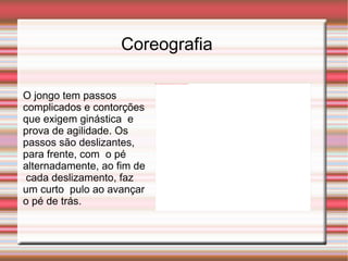 Coreografia O jongo tem passos complicados e contorções que exigem ginástica  e prova de agilidade. Os passos são deslizantes, para frente, com  o pé alternadamente, ao fim de cada deslizamento, faz um curto  pulo ao avançar o pé de trás.  