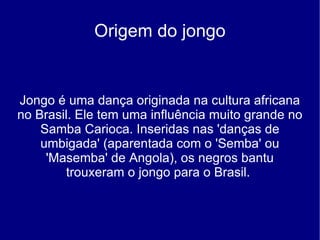Origem do jongo Jongo é uma dança originada na cultura africana no Brasil. Ele tem uma influência muito grande no Samba Carioca. Inseridas nas 'danças de umbigada' (aparentada com o 'Semba' ou 'Masemba' de Angola), os negros bantu trouxeram o jongo para o Brasil.  