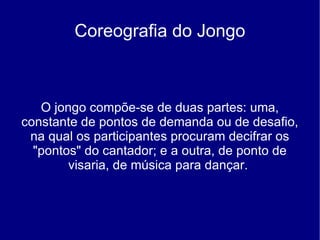 Coreografia do Jongo O jongo compõe-se de duas partes: uma, constante de pontos de demanda ou de desafio, na qual os participantes procuram decifrar os "pontos" do cantador; e a outra, de ponto de visaria, de música para dançar.  