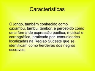 Características O jongo, também conhecido como caxambu, tambu, tambor, é percebido como uma forma de expressão poética, musical e coreográfica, praticado por  comunidades localizadas na Região Sudeste que se identificam como herdeiras dos negros escravos. 