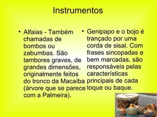 Instrumentos Alfaias - Também chamadas de bombos ou zabumbas. São tambores graves, de grandes dimensões, originalmente feitos do tronco da Macaíba (árvore que se parece com a Palmeira). Genipapo e o bojo é trançado por uma corda de sisal. Com frases sincopadas e bem marcadas, são responsáveis pelas características principais de cada toque ou baque. 