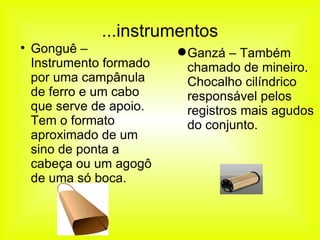 ...instrumentos Gonguê – Instrumento formado por uma campânula de ferro e um cabo que serve de apoio. Tem o formato aproximado de um sino de ponta a cabeça ou um agogô de uma só boca. Ganzá – Também chamado de mineiro. Chocalho cilíndrico responsável pelos registros mais agudos do conjunto.  