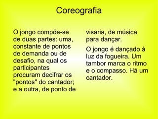 Coreografia O jongo compõe-se de duas partes: uma, constante de pontos de demanda ou de desafio, na qual os participantes procuram decifrar os "pontos" do cantador; e a outra, de ponto de  visaria, de música para dançar. O jongo é dançado à luz da fogueira. Um tambor marca o ritmo e o compasso. Há um cantador.  