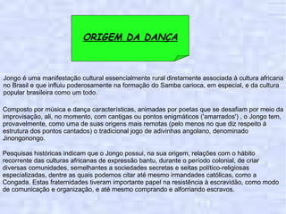 ORIGEM DA DANÇA Composto por música e dança características, animadas por poetas que se desafiam por meio da improvisação, ali, no momento, com cantigas ou pontos enigmáticos ('amarrados') , o Jongo tem, provavelmente, como uma de suas origens mais remotas (pelo menos no que diz respeito á estrutura dos pontos cantados) o tradicional jogo de adivinhas angolano, denominado Jinongonongo. Jongo é uma manifestação cultural essencialmente rural diretamente associada à cultura africana no Brasil e que influiu poderosamente na formação do Samba carioca, em especial, e da cultura popular brasileira como um todo. Pesquisas históricas indicam que o Jongo possui, na sua origem, relações com o hábito recorrente das culturas africanas de expressão bantu, durante o período colonial, de criar diversas comunidades, semelhantes a sociedades secretas e seitas político-religiosas especializadas, dentre as quais podemos citar até mesmo irmandades católicas, como a Congada. Estas fraternidades tiveram importante papel na resistência à escravidão, como modo de comunicação e organização, e até mesmo comprando e alforriando escravos. 