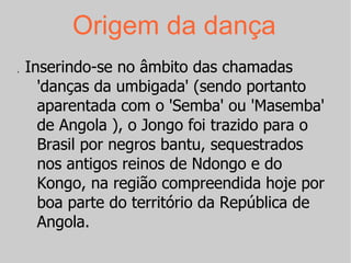 Origem da dança Inserindo-se no âmbito das chamadas 'danças da umbigada' (sendo portanto aparentada com o 'Semba' ou 'Masemba' de Angola ), o Jongo foi trazido para o Brasil por negros bantu, sequestrados nos antigos reinos de Ndongo e do Kongo, na região compreendida hoje por boa parte do território da República de Angola. , 