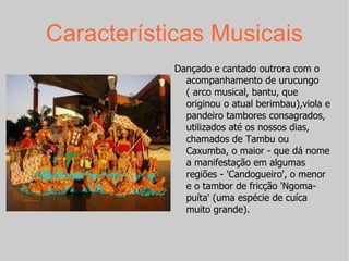 Características Musicais Dançado e cantado outrora com o acompanhamento de urucungo ( arco musical, bantu, que originou o atual berimbau),viola e pandeiro tambores consagrados, utilizados até os nossos dias, chamados de Tambu ou Caxumba, o maior - que dá nome a manifestação em algumas regiões - 'Candogueiro', o menor e o tambor de fricção 'Ngoma-puíta' (uma espécie de cuíca muito grande).  