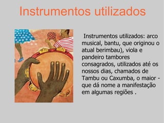 Instrumentos utilizados Instrumentos utilizados: arco musical, bantu, que originou o atual berimbau), viola e pandeiro tambores consagrados, utilizados até os nossos dias, chamados de Tambu ou Caxumba, o maior - que dá nome a manifestação em algumas regiões . 