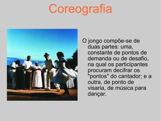 Coreografia O jongo compõe-se de duas partes: uma, constante de pontos de demanda ou de desafio, na qual os participantes procuram decifrar os "pontos" do cantador; e a outra, de ponto de visaria, de música para dançar. 