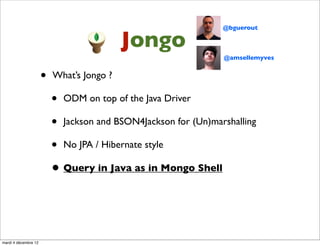 @bguerout

                                           Jongo
                                                                @amsellemyves


                      •   What’s Jongo ?

                          • ODM on top of the Java Driver
                          • Jackson and BSON4Jackson for (Un)marshalling
                          • No JPA / Hibernate style
                          • Query in Java as in Mongo Shell



mardi 4 décembre 12
 