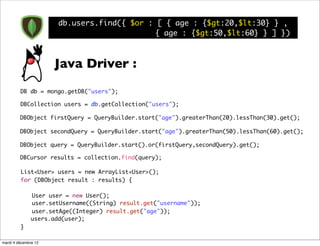 db.users.find({ $or : [ { age : {$gt:20,$lt:30} } ,
                                            { age : {$gt:50,$lt:60} } ] })



                      Java Driver :
         DB db = mongo.getDB("users");

         DBCollection users = db.getCollection("users");

         DBObject firstQuery = QueryBuilder.start("age").greaterThan(20).lessThan(30).get();

         DBObject secondQuery = QueryBuilder.start("age").greaterThan(50).lessThan(60).get();

         DBObject query = QueryBuilder.start().or(firstQuery,secondQuery).get();

         DBCursor results = collection.find(query);

         List<User> users = new ArrayList<User>();	 	
         for (DBObject result : results) {

         	    User user = new User();
         	    user.setUsername((String) result.get("username"));
         	    user.setAge((Integer) result.get("age"));
              users.add(user);
         }

mardi 4 décembre 12
 