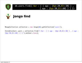 db.users.find({ $or : [ { age : {$gt:20,$lt:30} } ,
                                            { age : {$gt:50,$lt:60} } ] })



                      Jongo ﬁnd


         MongoCollection collection = new Jongo(db).getCollection("users");

        Iterable<User> users = collection.find("{ $or : [ { age : {$gt:20,$lt:30} } , { age :
        {$gt:50,$lt:60} } ] }").as(User.class);




mardi 4 décembre 12
 