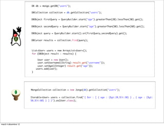 DB db = mongo.getDB("users");

                      DBCollection collection = db.getCollection("users");


                      DBObject firstQuery = QueryBuilder.start("age").greaterThan(20).lessThan(30).get();


                      DBObject secondQuery = QueryBuilder.start("age").greaterThan(50).lessThan(60).get();


                      DBObject query = QueryBuilder.start().or(firstQuery,secondQuery).get();


                      DBCursor results = collection.find(query);



                      List<User> users = new ArrayList<User>();	 	
                      for (DBObject result : results) {

                      	    User user = new User();
                      	    user.setUsername((String) result.get("username"));
                      	    user.setAge((Integer) result.get("age"));
                          users.add(user);
                      }




                      MongoCollection collection = new Jongo(db).getCollection("users");


                      Iterable<User> users = collection.find("{ $or : [ { age : {$gt:20,$lt:30} } , { age : {$gt:
                      50,$lt:60} } ] }").as(User.class);




mardi 4 décembre 12
 