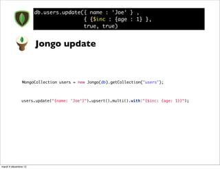 db.users.update({ name : 'Joe' } ,
                                      { {$inc : {age : 1} },
                                      true, true)


                      Jongo update



               MongoCollection users = new Jongo(db).getCollection("users");



               users.update("{name: 'Joe'}").upsert().multi().with("{$inc: {age: 1}}");




mardi 4 décembre 12
 