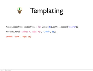 Templating
          MongoCollection collection = new Jongo(db).getCollection("users");

          friends.find("{name: #, age: #}", "John", 18);

          {name: 'John', age: 18}




mardi 4 décembre 12
 