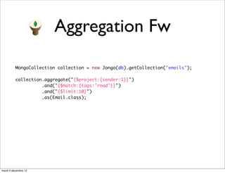 Aggregation Fw

          MongoCollection collection = new Jongo(db).getCollection("emails");

          collection.aggregate("{$project:{sender:1}}")
                    .and("{$match:{tags:'read'}}")
                    .and("{$limit:10}")
                    .as(Email.class);




mardi 4 décembre 12
 