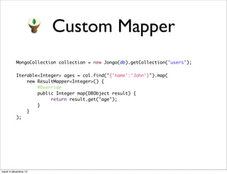 Custom Mapper
          MongoCollection collection = new Jongo(db).getCollection("users");

          Iterable<Integer> ages = col.find("{'name':'John'}").map(
              new ResultMapper<Integer>() {
                  @Override
                  public Integer map(DBObject result) {
                       return result.get("age");
                  }
              }
          );




mardi 4 décembre 12
 