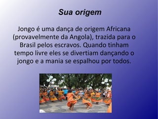 Sua origem Jongo é uma dança de origem Africana (provavelmente da Angola), trazida para o Brasil pelos escravos. Quando tinham tempo livre eles se divertiam dançando o jongo e a mania se espalhou por todos. . 