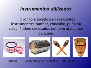 Instrumentos utilizados O jongo é tocado pelos seguintes instrumentos: tambor, chocalho, puíta ou cuíca. Podem ser usados também atabaques ou guaiá. tambor  puíta ou cuíca  chocalho  atabaque  