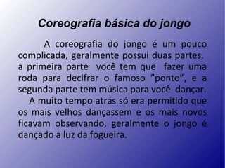   Coreografia básica do jongo A coreografia do jongo é um pouco complicada, geralmente possui duas partes,  a primeira parte  você tem que  fazer uma roda para decifrar o famoso ”ponto”, e a segunda parte tem música para você  dançar. A muito tempo atrás só era permitido que os mais velhos dançassem e os mais novos ficavam observando, geralmente o jongo é dançado a luz da fogueira. 