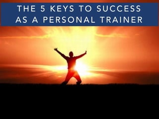 THE 5 KEYS TO SUCCESS 
AS A PERSONAL TRAINER 
 