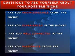 QUESTIONS TO ASK YOURSELF ABOUT 
YOUR POSSIBLE NICHE 
• ARE YOU KNOWLEDGEABLE ABOUT THE 
NICHE? 
• ARE YOU EXPERIENCED I N THE NICHE? 
• ARE YOU WELL CONNECTED TO THE 
NICHE? 
• ARE YOU PASSIONATE ABOUT THE 
NICHE? 
 