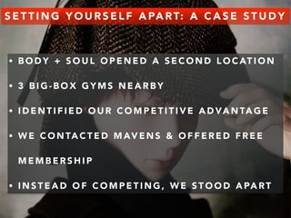 SETTING YOURSELF APART: A CASE STUDY 
• BODY + SOUL OPENED A SECOND LOCATION 
• 3 BIG-BOX GYMS NEARBY 
• IDENTIFIED OUR COMPETITIVE ADVANTAGE 
• WE CONTACTED MAVENS & OFFERED FREE 
MEMBERSHIP 
• INSTEAD OF COMPETING, WE STOOD APART 
 