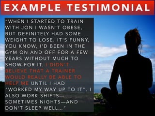 EXAMPLE TESTIMONIAL 
“WHEN I STARTED TO TRAIN 
WITH JON I WASN'T OBESE, 
BUT DEFINITELY HAD SOME 
WEIGHT TO LOSE. IT'S FUNNY, 
YOU KNOW, I ' D B E E N I N T H E 
GYM ON AND OFF FOR A FEW 
YEARS WITHOUT MUCH TO 
SHOW FOR IT. I D I D N ' T 
BELIEVE THAT A TRAINER 
WOULD REALLY BE ABLE TO 
HELP ME UNTIL I HAD 
"WORKED MY WA Y U P T O I T " . I 
ALSO WORK SHIFTS— 
SOMETIMES NIGHTS—AND 
DON’T SLEEP WELL…” 
 