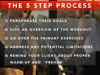 THE 5 STEP PROCESS 
1) PARAPHRASE THEIR GOALS 
2) GIVE AN OVERVIEW OF THE WORKOUT 
3) GO OVER THE PRIMARY EXERCISES 
4) ADDRESS ANY POTENTIAL LIMITATIONS 
5) REMIND YOUR CLIENT ABOUT PROPER 
WARM-UP AND ‘PREHAB' 
 